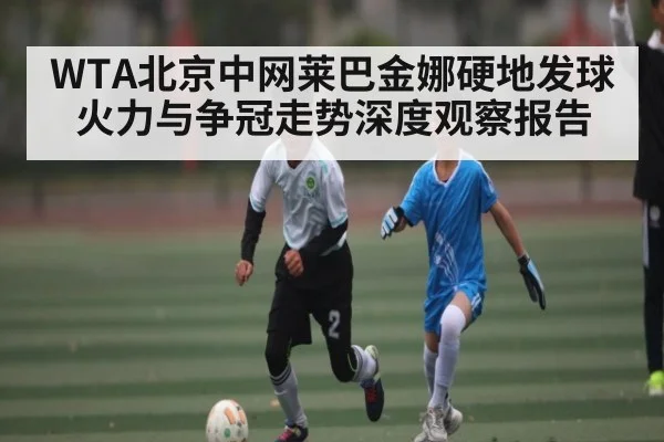 WTA北京中网莱巴金娜硬地发球火力与争冠走势深度观察报告