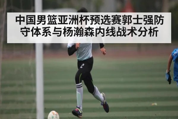中国男篮亚洲杯预选赛郭士强防守体系与杨瀚森内线战术分析